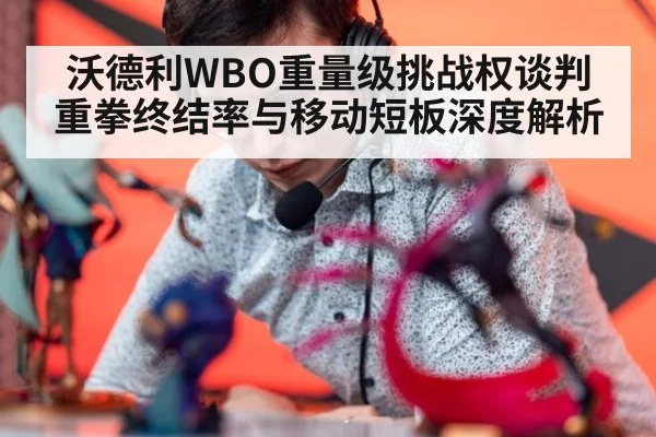 沃德利WBO重量级挑战权谈判 重拳终结率与移动短板深度解析（j9 game）